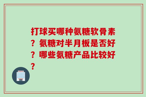 打球买哪种氨糖软骨素？氨糖对半月板是否好？哪些氨糖产品比较好？