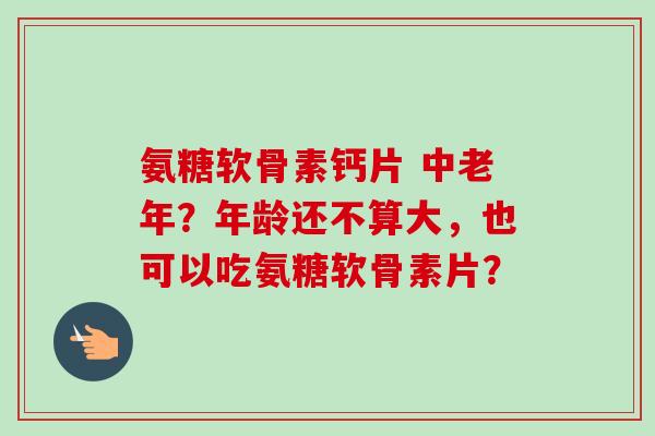 氨糖软骨素钙片 中老年？年龄还不算大，也可以吃氨糖软骨素片？