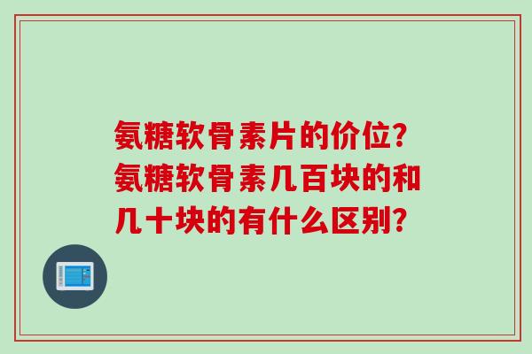氨糖软骨素片的价位？氨糖软骨素几百块的和几十块的有什么区别？