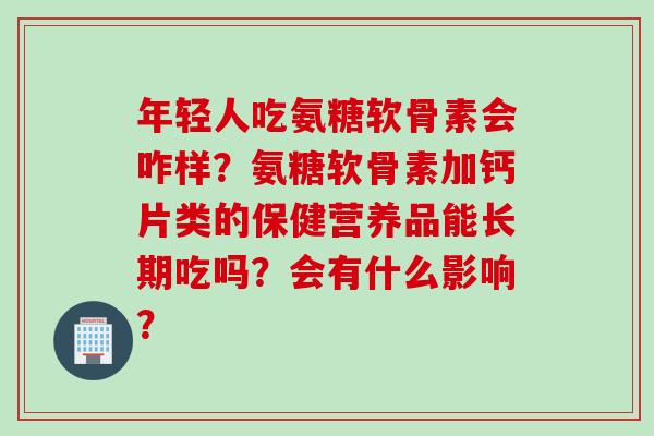年轻人吃氨糖软骨素会咋样？氨糖软骨素加钙片类的保健营养品能长期吃吗？会有什么影响？