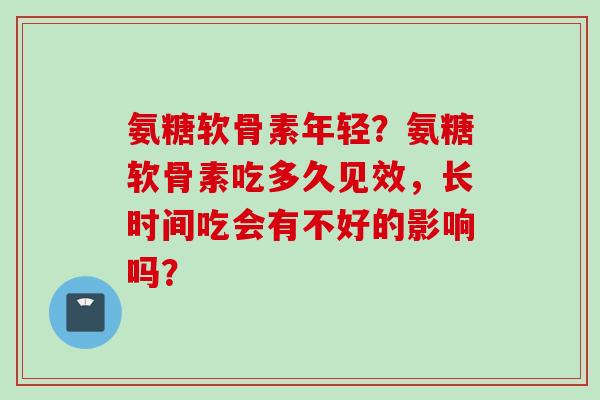 氨糖软骨素年轻？氨糖软骨素吃多久见效，长时间吃会有不好的影响吗？