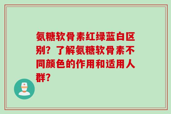 氨糖软骨素红绿蓝白区别？了解氨糖软骨素不同颜色的作用和适用人群？