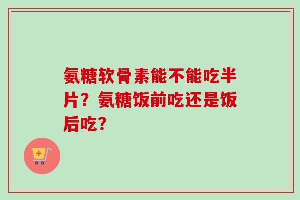 氨糖软骨素能不能吃半片？氨糖饭前吃还是饭后吃？