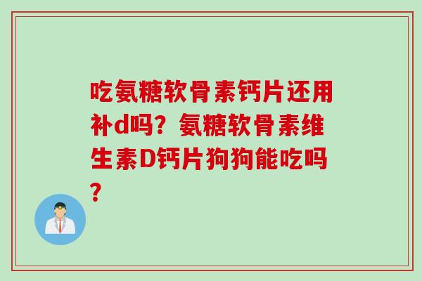吃氨糖软骨素钙片还用补d吗？氨糖软骨素维生素D钙片狗狗能吃吗？