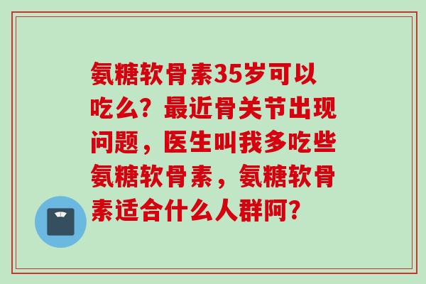 氨糖软骨素35岁可以吃么？最近骨关节出现问题，医生叫我多吃些氨糖软骨素，氨糖软骨素适合什么人群阿？