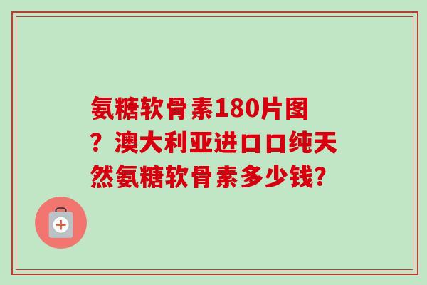 氨糖软骨素180片图？澳大利亚进口口纯天然氨糖软骨素多少钱？