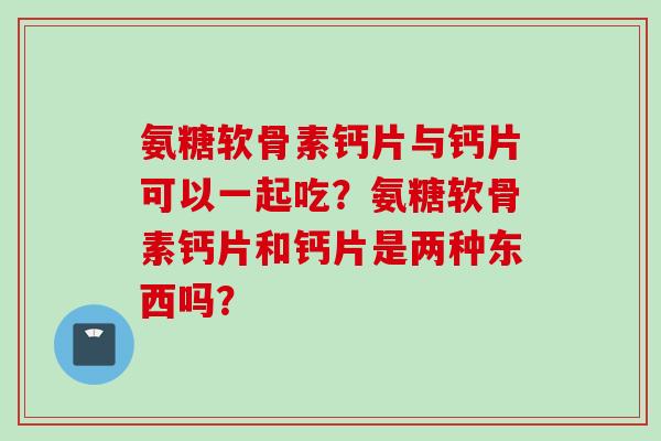 氨糖软骨素钙片与钙片可以一起吃？氨糖软骨素钙片和钙片是两种东西吗？
