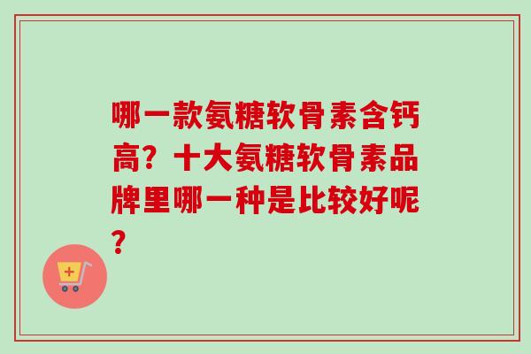 哪一款氨糖软骨素含钙高？十大氨糖软骨素品牌里哪一种是比较好呢？