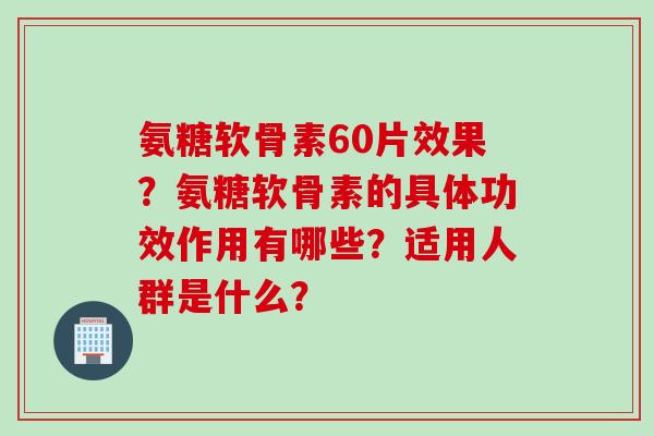 氨糖软骨素60片效果？氨糖软骨素的具体功效作用有哪些？适用人群是什么？
