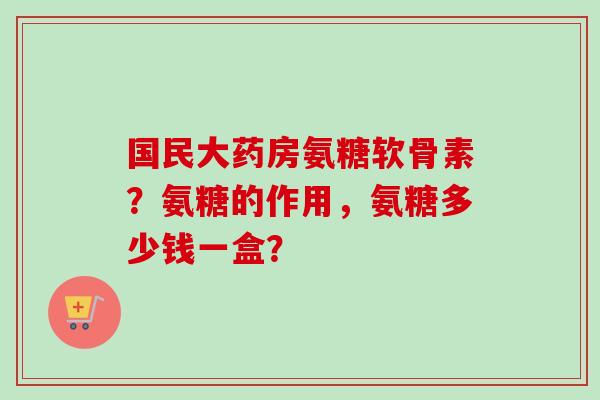 国民大药房氨糖软骨素?氨糖的作用,氨糖多少钱一盒? 国民大药房氨糖软骨素?氨糖的作用,氨糖多少钱一盒?
