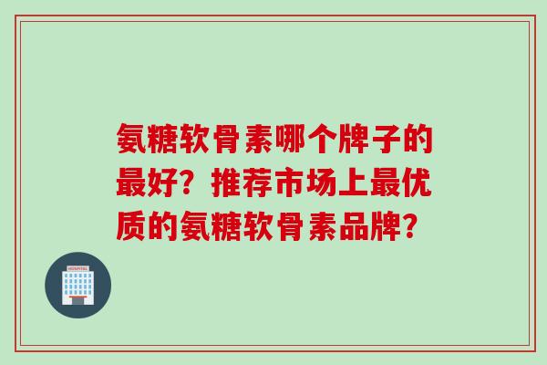 氨糖软骨素哪个牌子的好?推荐市场上优质的氨糖软骨素品牌? 氨糖软骨素哪个牌子的好?推荐市场上优质的氨糖软骨素品牌?