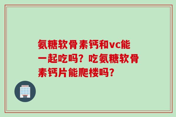 氨糖软骨素钙和vc能一起吃吗？吃氨糖软骨素钙片能爬楼吗？