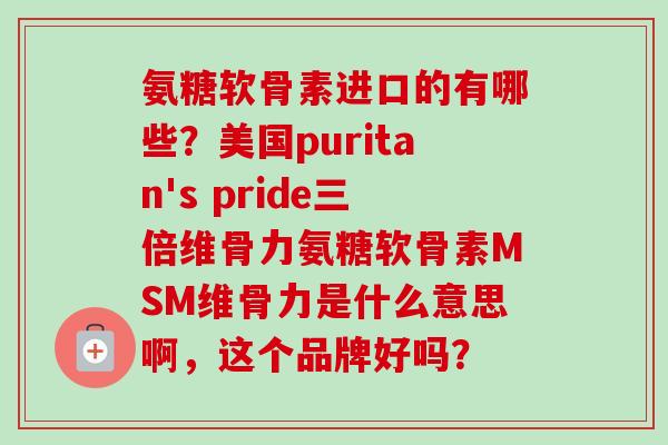 氨糖软骨素进口的有哪些？美国puritan's pride三倍维骨力氨糖软骨素MSM维骨力是什么意思啊，这个品牌好吗？
