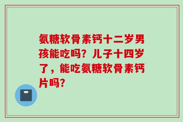 氨糖软骨素钙十二岁男孩能吃吗?儿子十四岁了,能吃氨糖软骨素钙片吗? 氨糖软骨素钙十二岁男孩能吃吗?儿子十四岁了,能吃氨糖软骨素钙片吗?