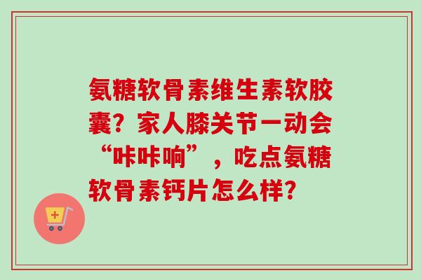 氨糖软骨素维生素软胶囊?家人膝关节一动会“咔咔响”,吃点氨糖软骨素钙片怎么样? 氨糖软骨素维生素软胶囊?家人膝关节一动会“咔咔响”,吃点氨糖软骨素钙片怎么样?