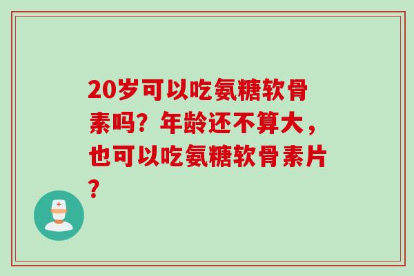 20岁可以吃氨糖软骨素吗？年龄还不算大，也可以吃氨糖软骨素片？