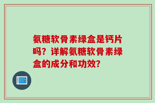 氨糖软骨素绿盒是钙片吗?详解氨糖软骨素绿盒的成分和功效? 氨糖软骨素绿盒是钙片吗?详解氨糖软骨素绿盒的成分和功效?