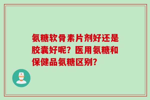 氨糖软骨素片剂好还是胶囊好呢？医用氨糖和保健品氨糖区别？