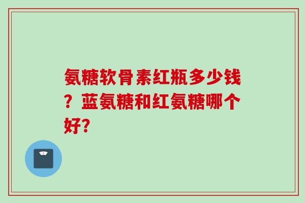 氨糖软骨素红瓶多少钱？蓝氨糖和红氨糖哪个好？