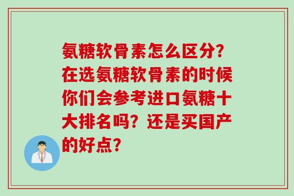 氨糖软骨素怎么区分？在选氨糖软骨素的时候你们会参考进口氨糖十大排名吗？还是买国产的好点？