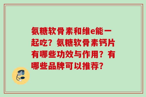 氨糖软骨素和维e能一起吃?氨糖软骨素钙片有哪些功效与作用?有哪些品牌可以推荐? 氨糖软骨素和维e能一起吃?氨糖软骨素钙片有哪些功效与作用?有哪些品牌可以推荐?
