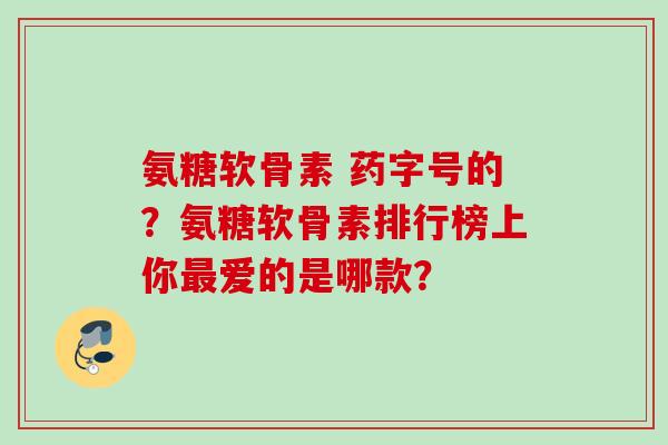 氨糖软骨素 药字号的？氨糖软骨素排行榜上你最爱的是哪款？