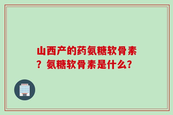 山西产的药氨糖软骨素？氨糖软骨素是什么？