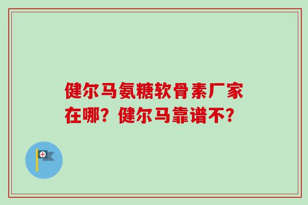 健尔马氨糖软骨素厂家在哪？健尔马靠谱不？