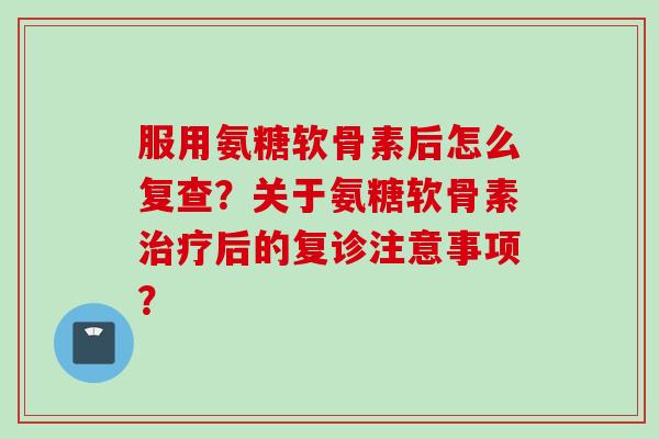 服用氨糖软骨素后怎么复查？关于氨糖软骨素治疗后的复诊注意事项？