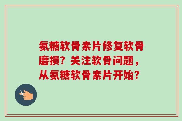 氨糖软骨素片修复软骨磨损?关注软骨问题,从氨糖软骨素片开始? 氨糖软骨素片修复软骨磨损?关注软骨问题,从氨糖软骨素片开始?