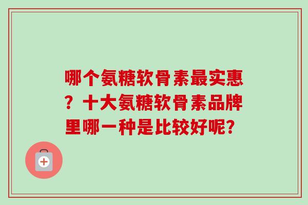哪个氨糖软骨素最实惠？十大氨糖软骨素品牌里哪一种是比较好呢？