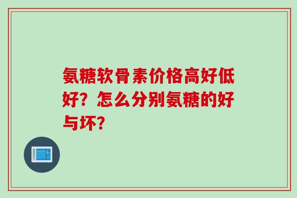 氨糖软骨素价格高好低好？怎么分别氨糖的好与坏？