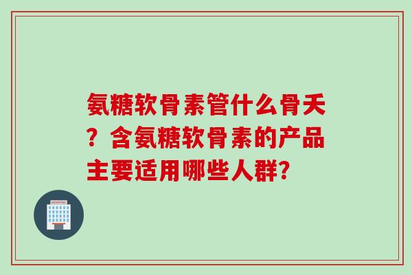 氨糖软骨素管什么骨夭？含氨糖软骨素的产品主要适用哪些人群？