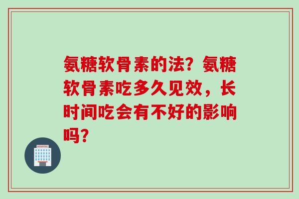 氨糖软骨素的法？氨糖软骨素吃多久见效，长时间吃会有不好的影响吗？