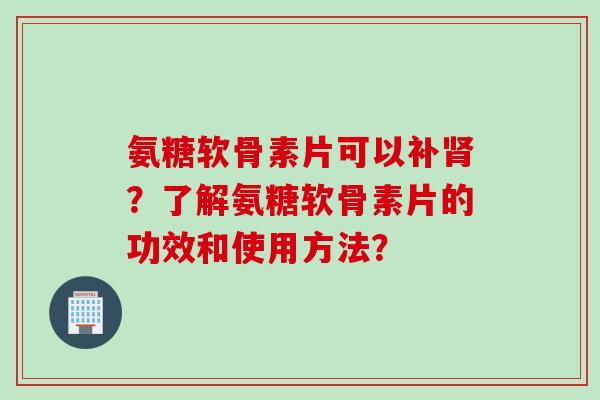 氨糖软骨素片可以补肾？了解氨糖软骨素片的功效和使用方法？