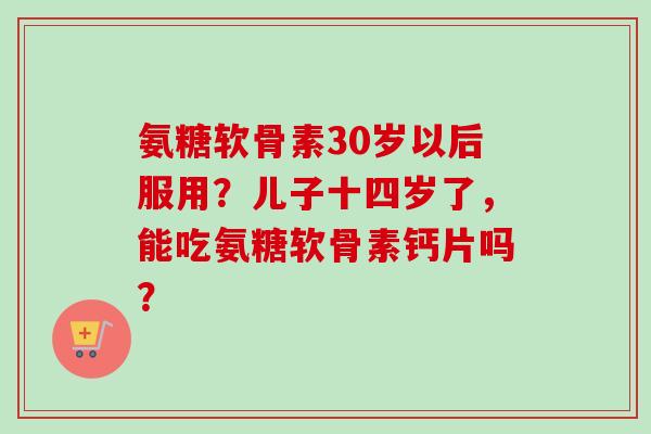 氨糖软骨素30岁以后服用？儿子十四岁了，能吃氨糖软骨素钙片吗？
