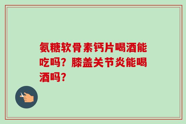 氨糖软骨素钙片喝酒能吃吗?膝盖能喝酒吗? 氨糖软骨素钙片喝酒能吃吗?膝盖能喝酒吗?