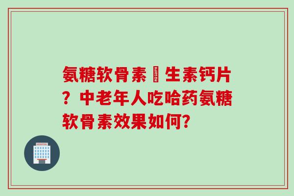 氨糖软骨素維生素钙片？中老年人吃哈药氨糖软骨素效果如何？