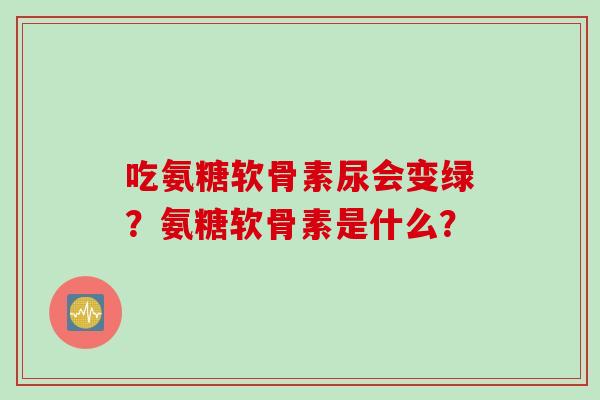 吃氨糖软骨素尿会变绿？氨糖软骨素是什么？
