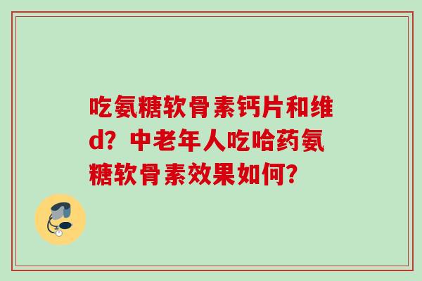 吃氨糖软骨素钙片和维d？中老年人吃哈药氨糖软骨素效果如何？