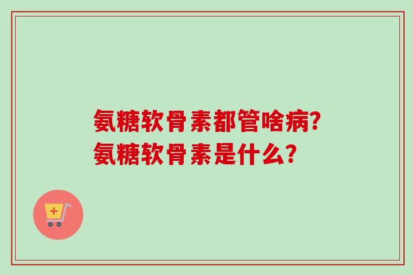 氨糖软骨素都管啥病？氨糖软骨素是什么？