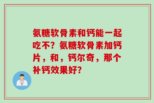 氨糖软骨素和钙能一起吃不？氨糖软骨素加钙片，和，钙尔奇，那个补钙效果好？