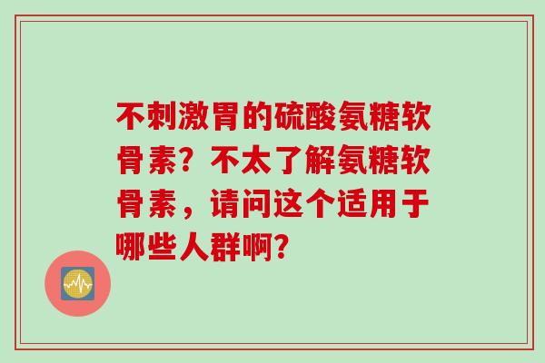 不刺激胃的硫酸氨糖软骨素？不太了解氨糖软骨素，请问这个适用于哪些人群啊？