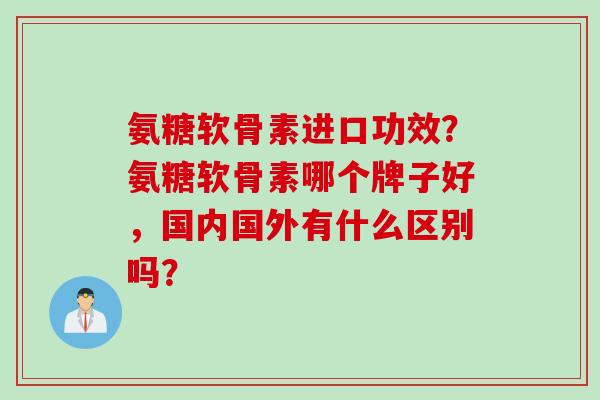 氨糖软骨素进口功效？氨糖软骨素哪个牌子好，国内国外有什么区别吗？