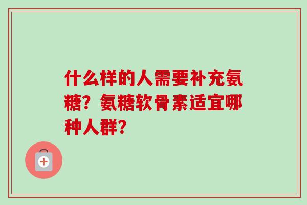 什么样的人需要补充氨糖?氨糖软骨素适宜哪种人群? 什么样的人需要补充氨糖?氨糖软骨素适宜哪种人群?