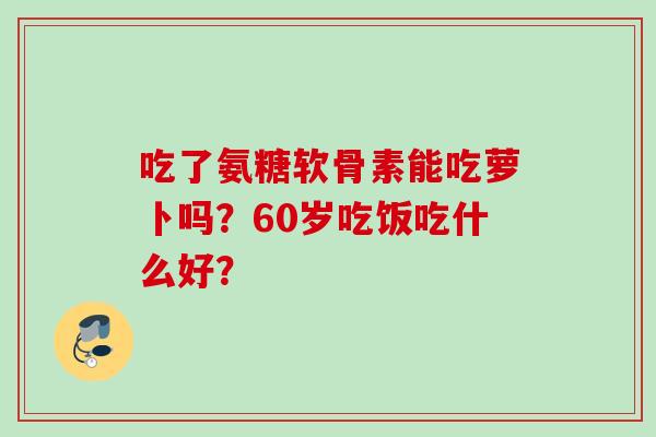 吃了氨糖软骨素能吃萝卜吗？60岁吃饭吃什么好？