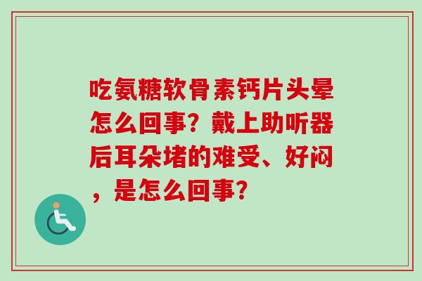 吃氨糖软骨素钙片头晕怎么回事？戴上助听器后耳朵堵的难受、好闷，是怎么回事？