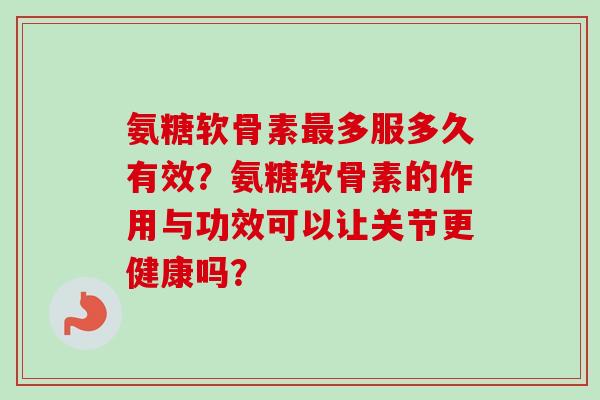 氨糖软骨素最多服多久有效？氨糖软骨素的作用与功效可以让关节更健康吗？