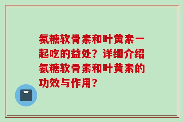 氨糖软骨素和叶黄素一起吃的益处？详细介绍氨糖软骨素和叶黄素的功效与作用？