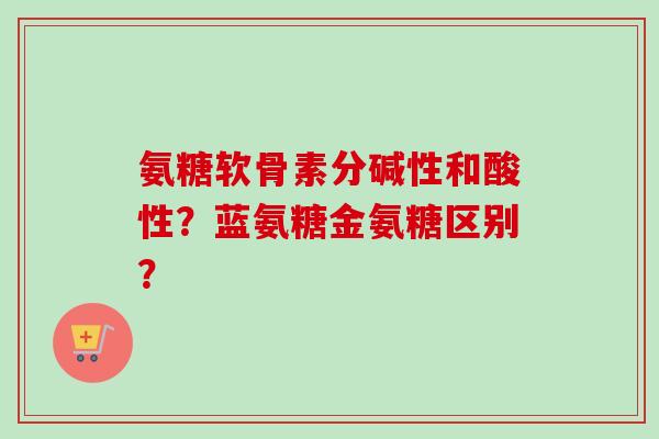氨糖软骨素分碱性和酸性？蓝氨糖金氨糖区别？